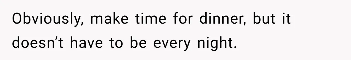 Obviously, make time for dinner, but it doesn’t have to be every night.