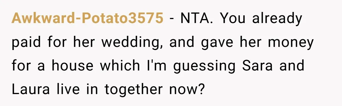 Awkward-Potato3575 − NTA. You already paid for her wedding, and gave her money for a house which I'm guessing Sara and Laura live in together now?