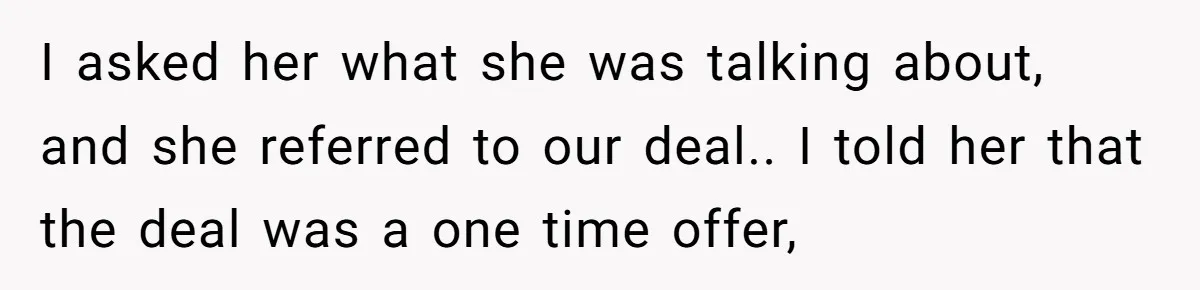 I asked her what she was talking about, and she referred to our deal.. I told her that the deal was a one time offer,