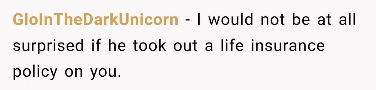 GloInTheDarkUnicorn − I would not be at all surprised if he took out a life insurance policy on you.