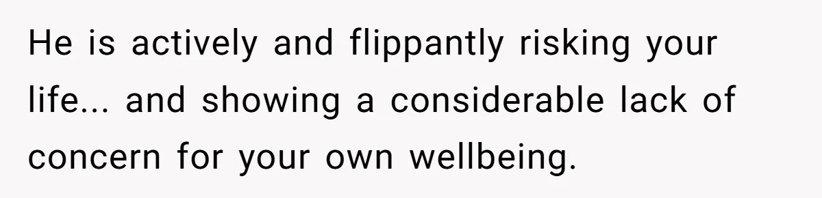 He is actively and flippantly risking your life... and showing a considerable lack of concern for your own wellbeing.