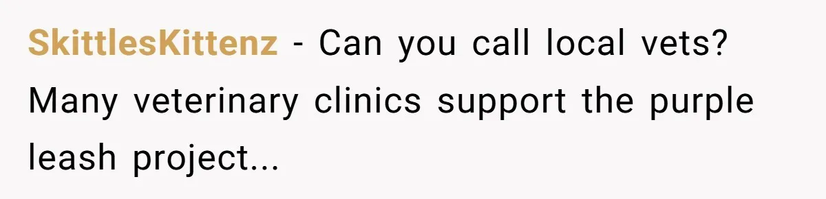 SkittlesKittenz − Can you call local vets? Many veterinary clinics support the purple leash project...