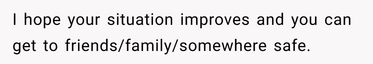 I hope your situation improves and you can get to friends/family/somewhere safe.