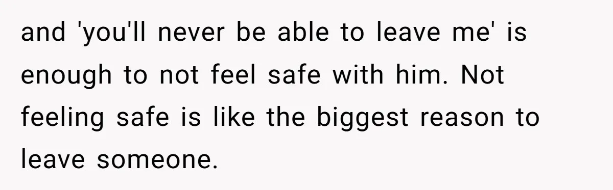 and 'you'll never be able to leave me' is enough to not feel safe with him. Not feeling safe is like the biggest reason to leave someone.