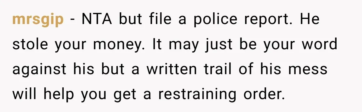 mrsgip − NTA but file a police report. He stole your money. It may just be your word against his but a written trail of his mess will help you...