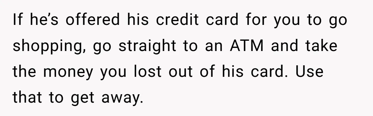If he’s offered his credit card for you to go shopping, go straight to an ATM and take the money you lost out of his card. Use that to get...