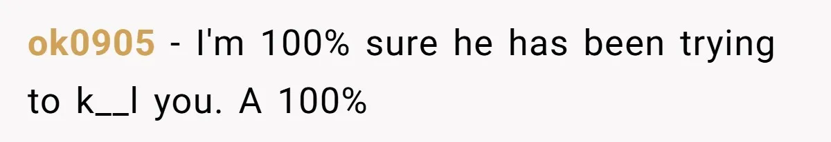 ok0905 − I'm 100% sure he has been trying to k__l you. A 100%