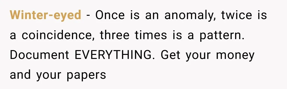 Winter-eyed − Once is an anomaly, twice is a coincidence, three times is a pattern. Document EVERYTHING. Get your money and your papers