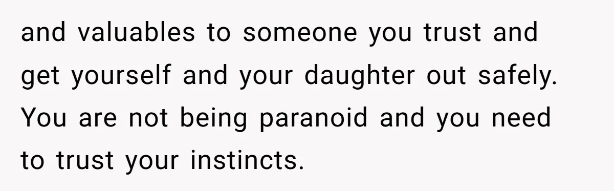 and valuables to someone you trust and get yourself and your daughter out safely. You are not being paranoid and you need to trust your instincts.