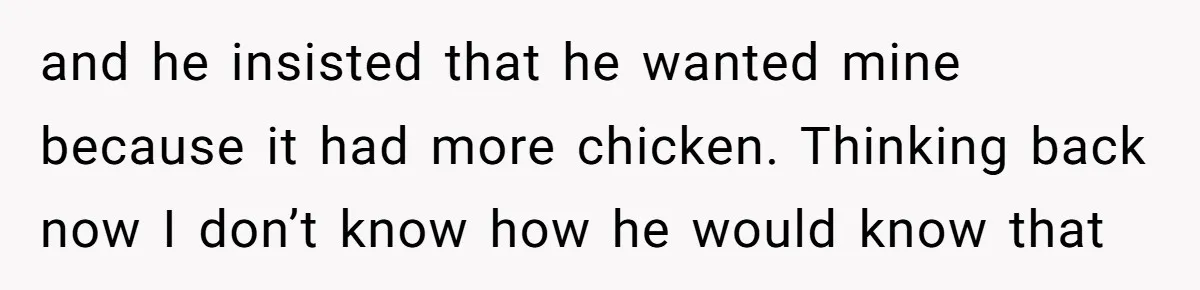 and he insisted that he wanted mine because it had more chicken. Thinking back now I don’t know how he would know that