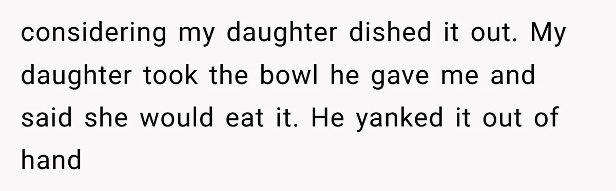 considering my daughter dished it out. My daughter took the bowl he gave me and said she would eat it. He yanked it out of hand