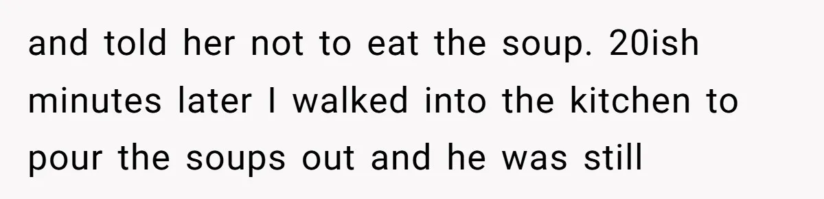 and told her not to eat the soup. 20ish minutes later I walked into the kitchen to pour the soups out and he was still