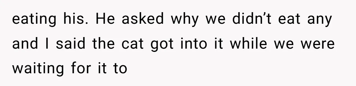 eating his. He asked why we didn’t eat any and I said the cat got into it while we were waiting for it to
