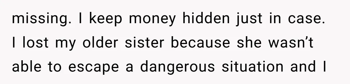 missing. I keep money hidden just in case. I lost my older sister because she wasn’t able to escape a dangerous situation and I