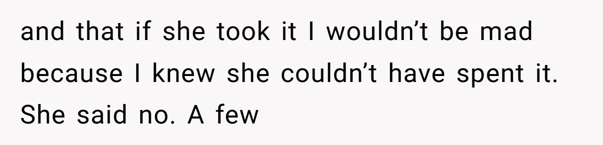 and that if she took it I wouldn’t be mad because I knew she couldn’t have spent it. She said no. A few