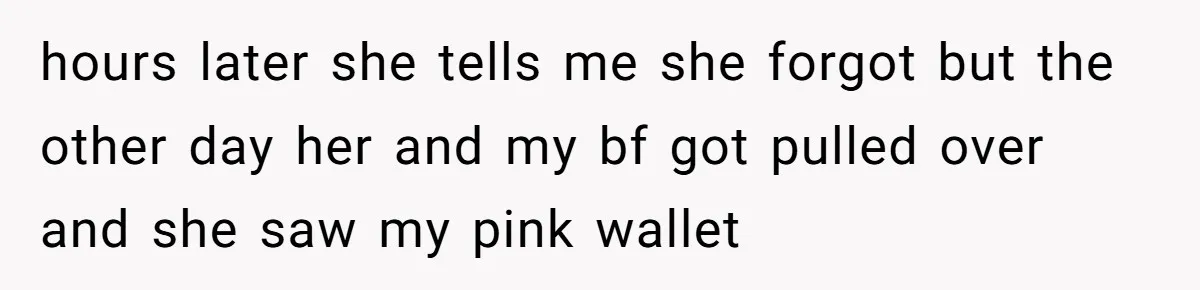 hours later she tells me she forgot but the other day her and my bf got pulled over and she saw my pink wallet