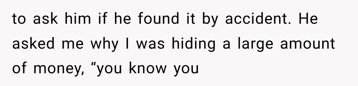 to ask him if he found it by accident. He asked me why I was hiding a large amount of money, “you know you