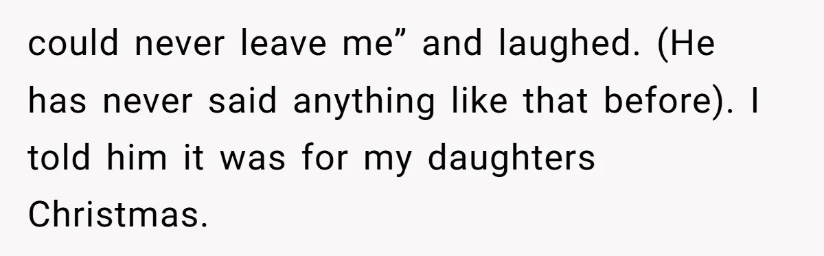 could never leave me” and laughed. (He has never said anything like that before). I told him it was for my daughters Christmas.