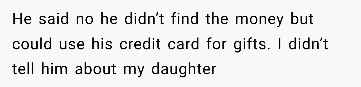 He said no he didn’t find the money but could use his credit card for gifts. I didn’t tell him about my daughter