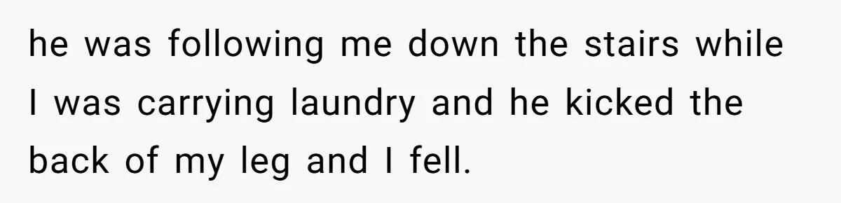 he was following me down the stairs while I was carrying laundry and he kicked the back of my leg and I fell.