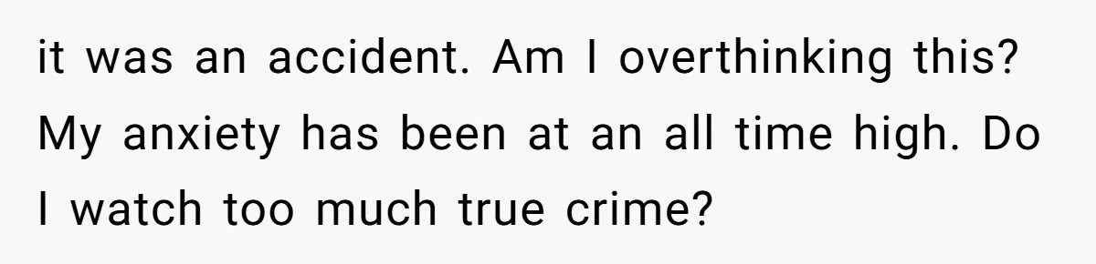 it was an accident. Am I overthinking this? My anxiety has been at an all time high. Do I watch too much true crime?