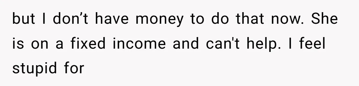 but I don’t have money to do that now. She is on a fixed income and can't help. I feel stupid for