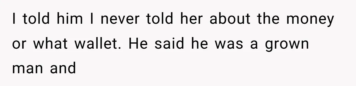 I told him I never told her about the money or what wallet. He said he was a grown man and