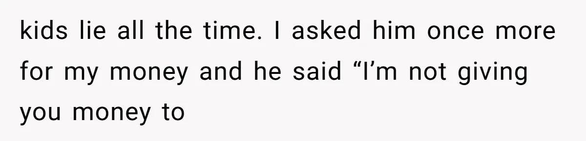 kids lie all the time. I asked him once more for my money and he said “I’m not giving you money to
