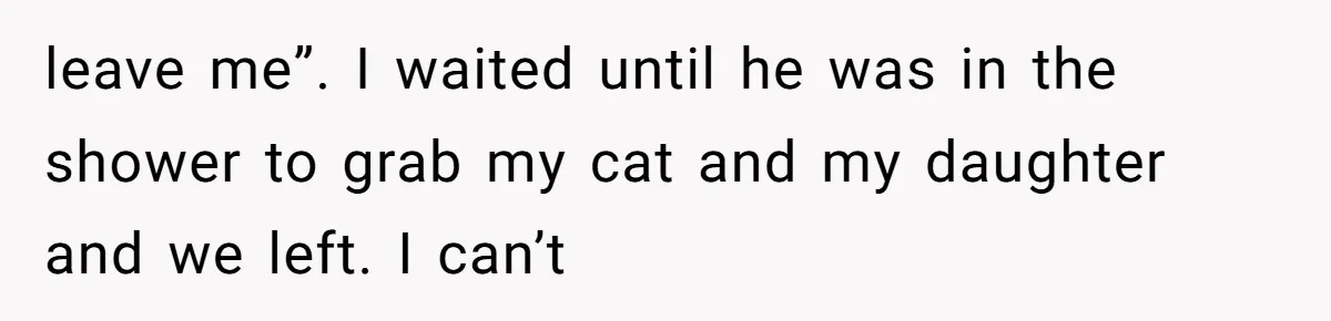leave me”. I waited until he was in the shower to grab my cat and my daughter and we left. I can’t
