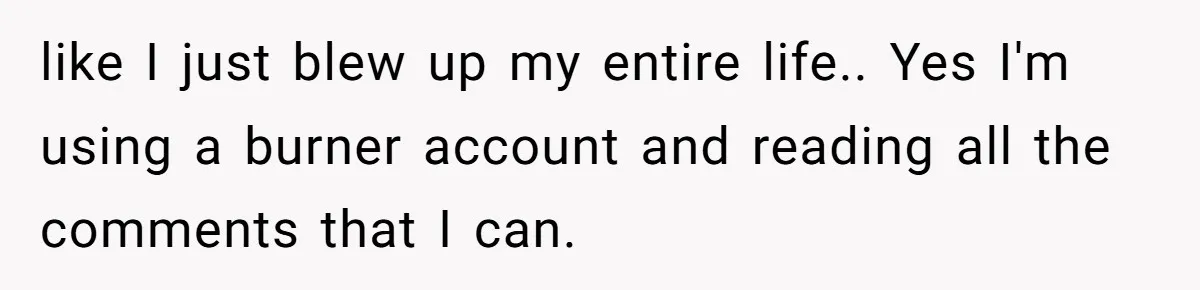 like I just blew up my entire life.. Yes I'm using a burner account and reading all the comments that I can.