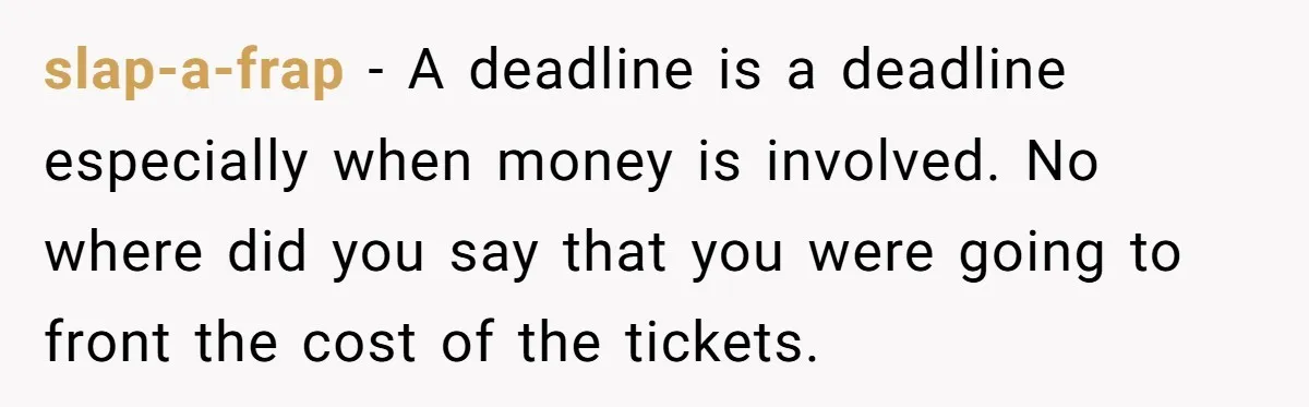 slap-a-frap − A deadline is a deadline especially when money is involved. No where did you say that you were going to front the cost of the tickets.