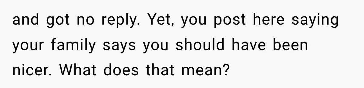 and got no reply. Yet, you post here saying your family says you should have been nicer. What does that mean?