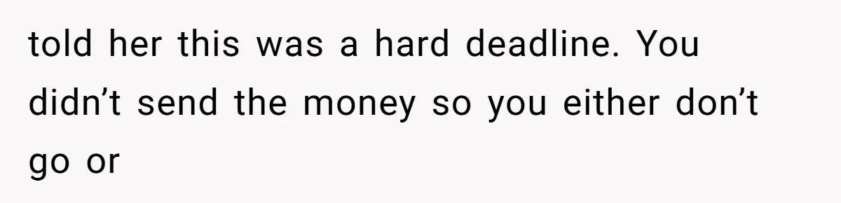 told her this was a hard deadline. You didn’t send the money so you either don’t go or
