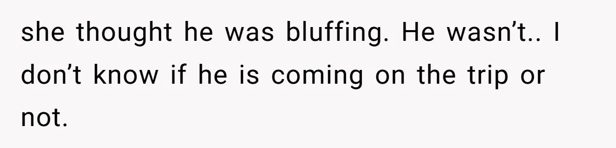 she thought he was bluffing. He wasn’t.. I don’t know if he is coming on the trip or not.