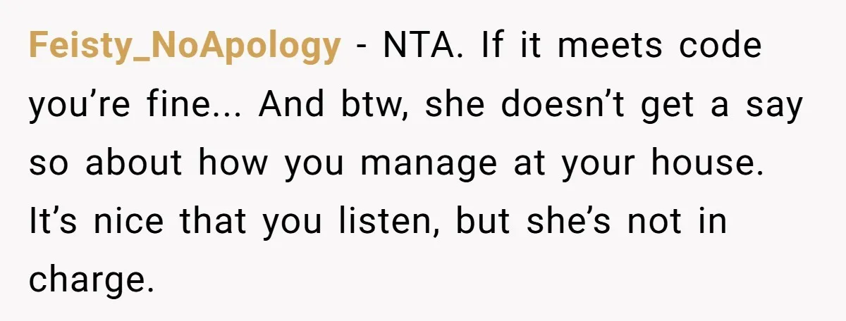 Feisty_NoApology − NTA. If it meets code you’re fine... And btw, she doesn’t get a say so about how you manage at your house. It’s nice that you listen, but...