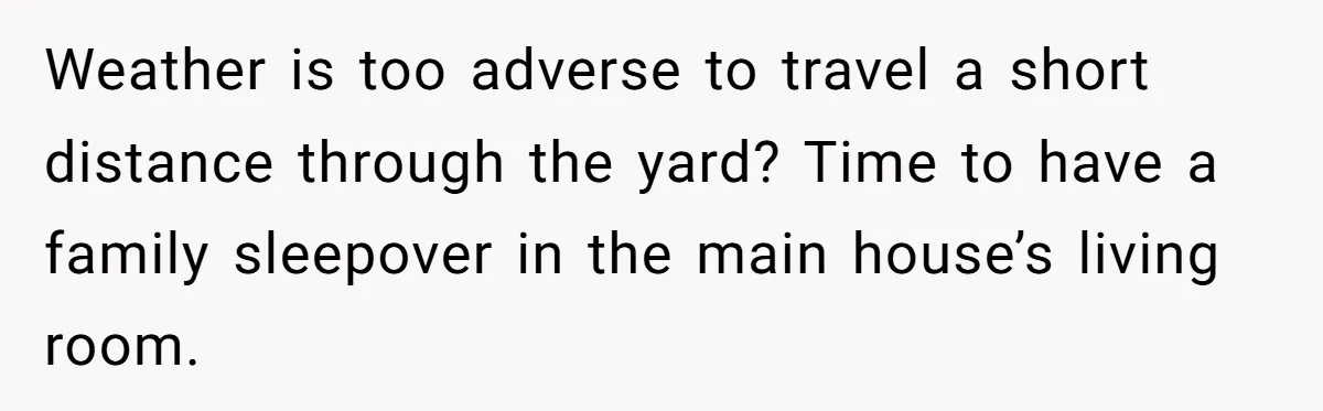 Weather is too adverse to travel a short distance through the yard? Time to have a family sleepover in the main house’s living room.
