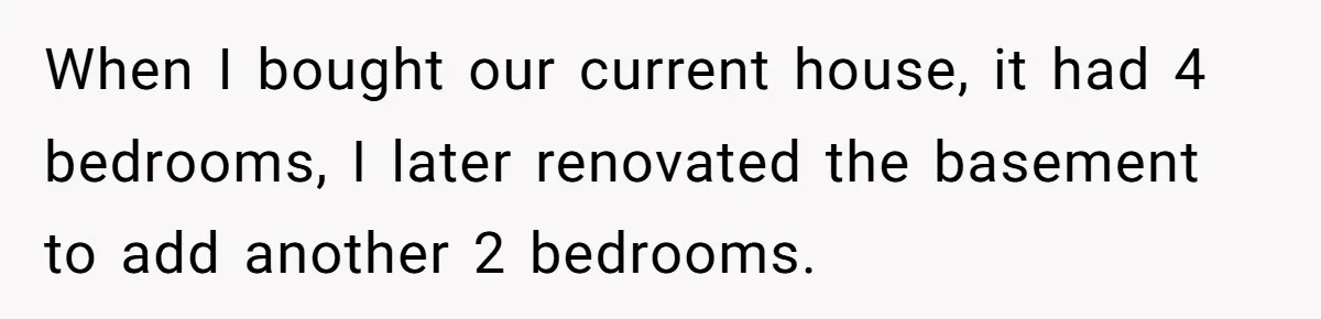 When I bought our current house, it had 4 bedrooms, I later renovated the basement to add another 2 bedrooms.