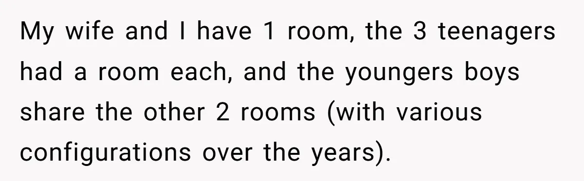 My wife and I have 1 room, the 3 teenagers had a room each, and the youngers boys share the other 2 rooms (with various configurations over the years).