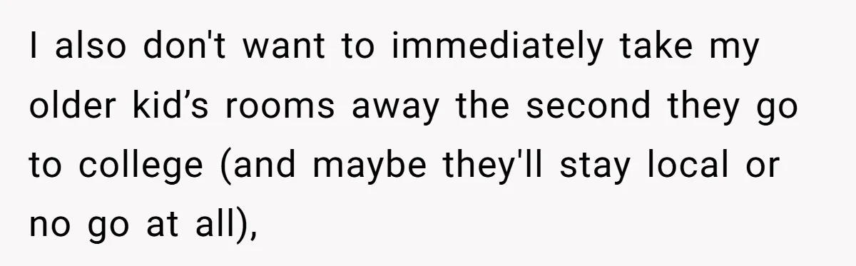 I also don't want to immediately take my older kid’s rooms away the second they go to college (and maybe they'll stay local or no go at all),
