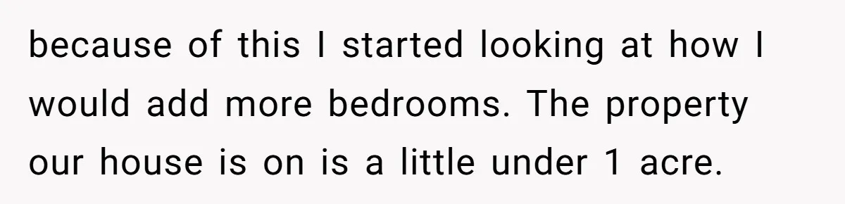 because of this I started looking at how I would add more bedrooms. The property our house is on is a little under 1 acre.