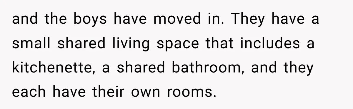 and the boys have moved in. They have a small shared living space that includes a kitchenette, a shared bathroom, and they each have their own rooms.