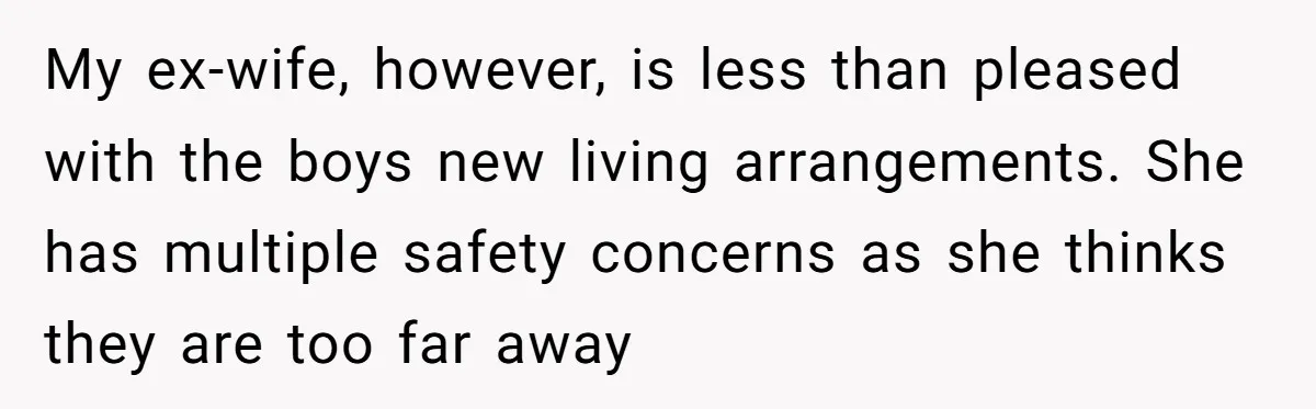My ex-wife, however, is less than pleased with the boys new living arrangements. She has multiple safety concerns as she thinks they are too far away