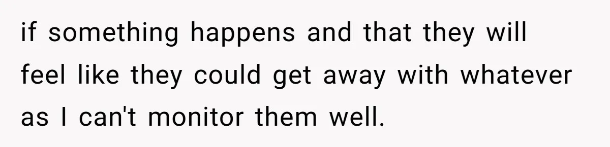 if something happens and that they will feel like they could get away with whatever as I can't monitor them well.