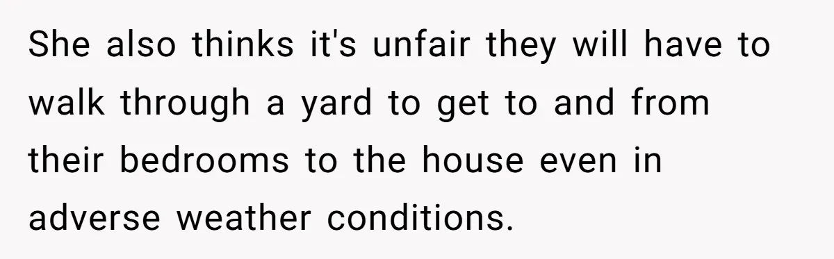 She also thinks it's unfair they will have to walk through a yard to get to and from their bedrooms to the house even in adverse weather conditions.