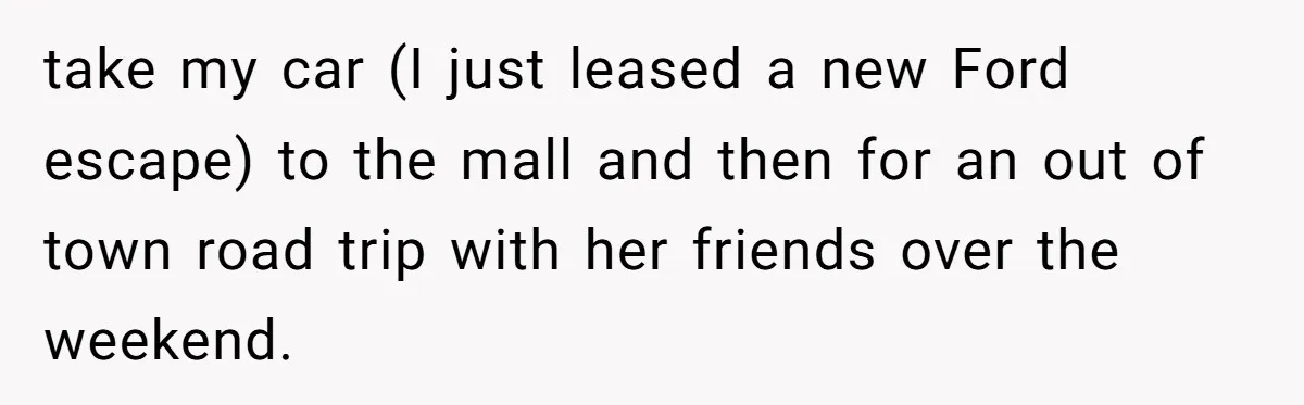 take my car (I just leased a new Ford escape) to the mall and then for an out of town road trip with her friends over the weekend.