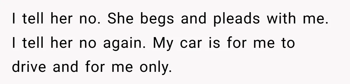 I tell her no. She begs and pleads with me. I tell her no again. My car is for me to drive and for me only.