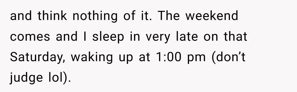 and think nothing of it. The weekend comes and I sleep in very late on that Saturday, waking up at 1:00 pm (don’t judge lol).