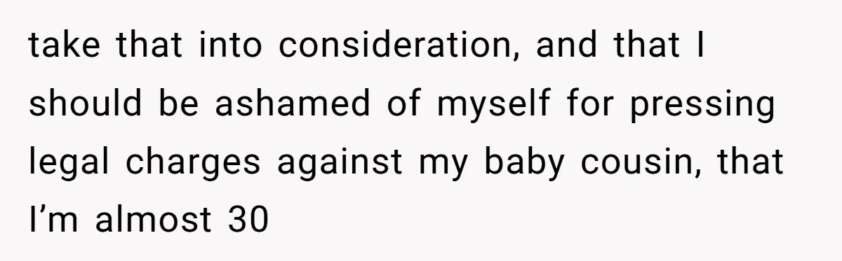take that into consideration, and that I should be ashamed of myself for pressing legal charges against my baby cousin, that I’m almost 30