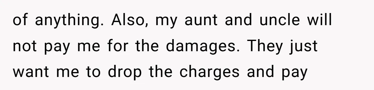 of anything. Also, my aunt and uncle will not pay me for the damages. They just want me to drop the charges and pay