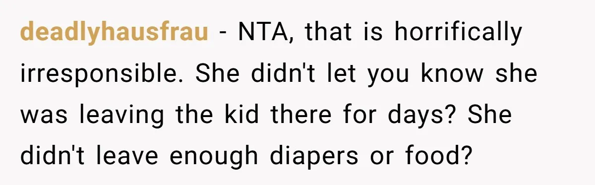 deadlyhausfrau − NTA, that is horrifically irresponsible. She didn't let you know she was leaving the kid there for days? She didn't leave enough diapers or food?